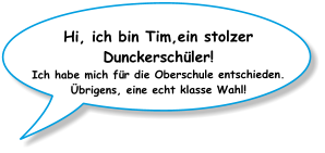 Hi, ich bin Tim,ein stolzer Dunckerschüler! Ich habe mich für die Oberschule entschieden. Übrigens, eine echt klasse Wahl!