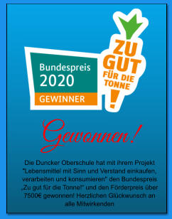 Gewonnen! Die Duncker Oberschule hat mit ihrem Projekt "Lebensmittel mit Sinn und Verstand einkaufen, verarbeiten und konsumieren" den Bundespreis „Zu gut für die Tonne!“ und den Förderpreis über 7500€ gewonnen! Herzlichen Glückwunsch an alle Mitwirkenden