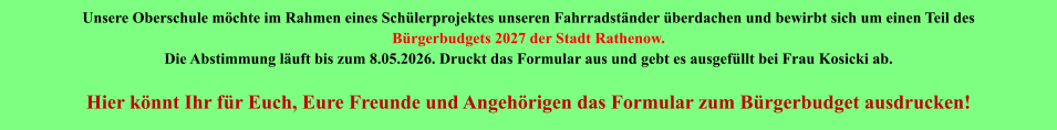 Unsere Oberschule möchte im Rahmen eines Schülerprojektes unseren Fahrradständer überdachen und bewirbt sich um einen Teil des  Bürgerbudgets 2027 der Stadt Rathenow. Die Abstimmung läuft bis zum 8.05.2026. Druckt das Formular aus und gebt es ausgefüllt bei Frau Kosicki ab.  Hier könnt Ihr für Euch, Eure Freunde und Angehörigen das Formular zum Bürgerbudget ausdrucken!